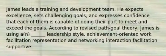 James leads a training and development team. He expects excellence, sets challenging goals, and expresses confidence that each of them is capable of doing their part to meet and exceed the goals. According to revised path-goal theory, James is using a(n) ______ leadership style. achievement-oriented work facilitation representation and networking interaction facilitation supportive