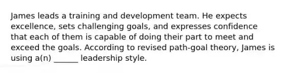 James leads a training and development team. He expects excellence, sets challenging goals, and expresses confidence that each of them is capable of doing their part to meet and exceed the goals. According to revised path-goal theory, James is using a(n) ______ leadership style.