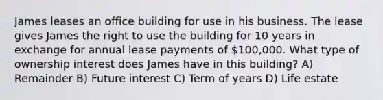 James leases an office building for use in his business. The lease gives James the right to use the building for 10 years in exchange for annual lease payments of 100,000. What type of ownership interest does James have in this building? A) Remainder B) Future interest C) Term of years D) Life estate