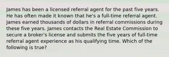 James has been a licensed referral agent for the past five years. He has often made it known that he's a full-time referral agent. James earned thousands of dollars in referral commissions during these five years. James contacts the Real Estate Commission to secure a broker's license and submits the five years of full-time referral agent experience as his qualifying time. Which of the following is true?