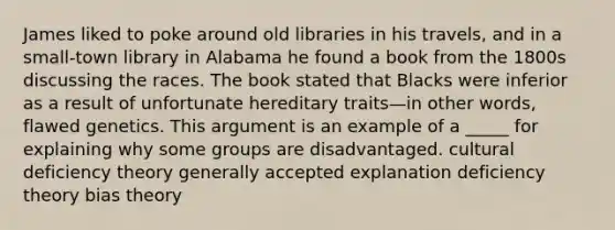 James liked to poke around old libraries in his travels, and in a small-town library in Alabama he found a book from the 1800s discussing the races. The book stated that Blacks were inferior as a result of unfortunate hereditary traits—in other words, flawed genetics. This argument is an example of a _____ for explaining why some groups are disadvantaged. cultural deficiency theory generally accepted explanation deficiency theory bias theory