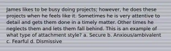 James likes to be busy doing projects; however, he does these projects when he feels like it. Sometimes he is very attentive to detail and gets them done in a timely matter. Other times he neglects them and lets them fall behind. This is an example of what type of attachment style? a. Secure b. Anxious/ambivalent c. Fearful d. Dismissive