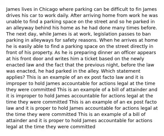 James lives in Chicago where parking can be difficult to fin James drives his car to work daily. After arriving home from work he was unable to find a parking space on the street and so he parked in an alleyway behind his home as he had done many times before. The next day, while James is at work, legislation passes to ban parking in alleyways for safety reasons. When he arrives at home he is easily able to find a parking space on the street directly in front of his property. As he is preparing dinner an officer appears at his front door and writes him a ticket based on the newly enacted law and the fact that the previous night, before the law was enacted, he had parked in the alley. Which statement applies? This is an example of an ex post facto law and it is improper to hold James accountable for actions legal at the time they were committed This is an example of a bill of attainder and it is improper to hold James accountable for actions legal at the time they were committed This is an example of an ex post facto law and it is proper to hold James accountable for actions legal at the time they were committed This is an example of a bill of attainder and it is proper to hold James accountable for actions legal at the time they were committed