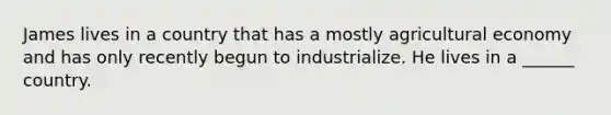 James lives in a country that has a mostly agricultural economy and has only recently begun to industrialize. He lives in a ______ country.