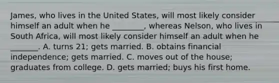 James, who lives in the United States, will most likely consider himself an adult when he ________, whereas Nelson, who lives in South Africa, will most likely consider himself an adult when he _______. A. turns 21; gets married. B. obtains financial independence; gets married. C. moves out of the house; graduates from college. D. gets married; buys his first home.