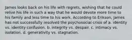 ​James looks back on his life with regrets, wishing that he could relive his life in such a way that he would devote more time to his family and less time to his work. According to Erikson, James has not successfully resolved the psychosocial crisis of a. ​identity vs. identity confusion. b. ​integrity vs. despair. c. ​intimacy vs. isolation. d. ​generativity vs. stagnation.