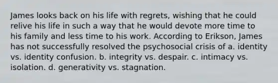 ​James looks back on his life with regrets, wishing that he could relive his life in such a way that he would devote more time to his family and less time to his work. According to Erikson, James has not successfully resolved the psychosocial crisis of a. ​identity vs. identity confusion. b. ​integrity vs. despair. c. ​intimacy vs. isolation. d. ​generativity vs. stagnation.