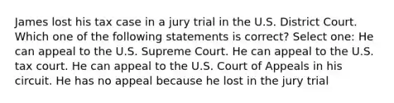 James lost his tax case in a jury trial in the U.S. District Court. Which one of the following statements is correct? Select one: He can appeal to the U.S. Supreme Court. He can appeal to the U.S. tax court. He can appeal to the U.S. Court of Appeals in his circuit. He has no appeal because he lost in the jury trial