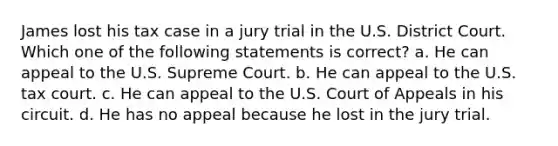 James lost his tax case in a jury trial in the U.S. District Court. Which one of the following statements is correct? a. He can appeal to the U.S. Supreme Court. b. He can appeal to the U.S. tax court. c. He can appeal to the U.S. Court of Appeals in his circuit. d. He has no appeal because he lost in the jury trial.