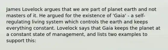 James Lovelock argues that we are part of planet earth and not masters of it. He argued for the existence of 'Gaia' - a self-regulating living system which controls the earth and keeps everything constant. Lovelock says that Gaia keeps the planet at a constant state of management, and lists two examples to support this: