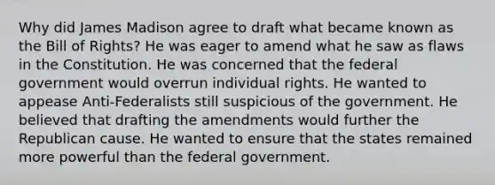 Why did James Madison agree to draft what became known as the Bill of Rights? He was eager to amend what he saw as flaws in the Constitution. He was concerned that the federal government would overrun individual rights. He wanted to appease Anti-Federalists still suspicious of the government. He believed that drafting the amendments would further the Republican cause. He wanted to ensure that the states remained more powerful than the federal government.