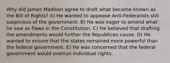 Why did James Madison agree to draft what became known as the Bill of Rights? A) He wanted to appease Anti-Federalists still suspicious of the government. B) He was eager to amend what he saw as flaws in the Constitution. C) He believed that drafting the amendments would further the Republican cause. D) He wanted to ensure that the states remained more powerful than the federal government. E) He was concerned that the federal government would overrun individual rights.