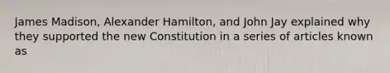 James Madison, Alexander Hamilton, and John Jay explained why they supported the new Constitution in a series of articles known as