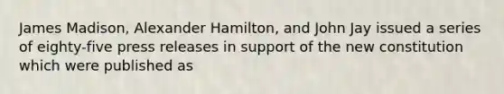 James Madison, Alexander Hamilton, and John Jay issued a series of eighty-five press releases in support of the new constitution which were published as