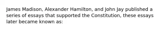 James Madison, Alexander Hamilton, and John Jay published a series of essays that supported the Constitution, these essays later became known as: