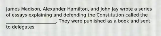 James Madison, Alexander Hamilton, and John Jay wrote a series of essays explaining and defending the Constitution called the ______________________. They were published as a book and sent to delegates