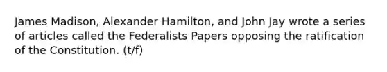 James Madison, Alexander Hamilton, and John Jay wrote a series of articles called the Federalists Papers opposing the ratification of the Constitution. (t/f)