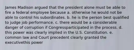 James Madison argued that the president alone must be able to fire a federal employee because a. otherwise he would not be able to control his subordinates. b. he is the person best qualified to judge job performance. c. there would be a considerable danger of corruption if Congressparticipated in the process. d. this power was clearly implied in the U.S. Constitution. e. common law and Court precedent clearly granted the executivethis power