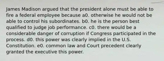 James Madison argued that the president alone must be able to fire a federal employee because a0. otherwise he would not be able to control his subordinates. b0. he is the person best qualified to judge job performance. c0. there would be a considerable danger of corruption if Congress participated in the process. d0. this power was clearly implied in the U.S. Constitution. e0. common law and Court precedent clearly granted the executive this power.