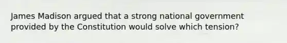 James Madison argued that a strong national government provided by the Constitution would solve which tension?