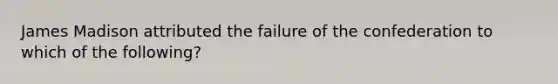 James Madison attributed the failure of the confederation to which of the following?