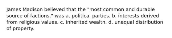 James Madison believed that the "most common and durable source of factions," was a. political parties. b. interests derived from religious values. c. inherited wealth. d. unequal distribution of property.