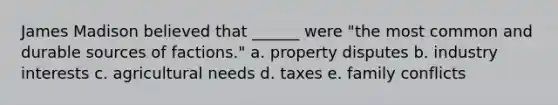 James Madison believed that ______ were "the most common and durable sources of factions." a. property disputes b. industry interests c. agricultural needs d. taxes e. family conflicts