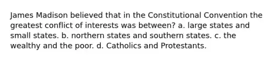 James Madison believed that in the Constitutional Convention the greatest conflict of interests was between? a. large states and small states. b. northern states and southern states. c. the wealthy and the poor. d. Catholics and Protestants.