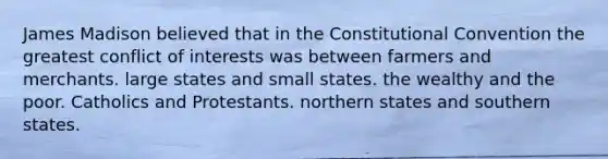 James Madison believed that in the Constitutional Convention the greatest conflict of interests was between farmers and merchants. large states and small states. the wealthy and the poor. Catholics and Protestants. northern states and southern states.