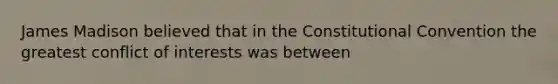 James Madison believed that in the Constitutional Convention the greatest conflict of interests was between