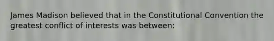 James Madison believed that in the Constitutional Convention the greatest conflict of interests was between: