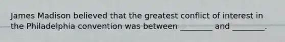 James Madison believed that the greatest conflict of interest in the Philadelphia convention was between ________ and ________.