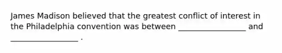 James Madison believed that the greatest conflict of interest in the Philadelphia convention was between _________________ and _________________ .