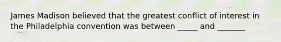 James Madison believed that the greatest conflict of interest in the Philadelphia convention was between _____ and _______