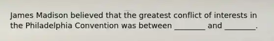 James Madison believed that the greatest conflict of interests in the Philadelphia Convention was between ________ and ________.