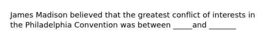 James Madison believed that the greatest conflict of interests in the Philadelphia Convention was between _____and _______