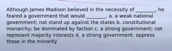 Although James Madison believed in the necessity of ________, he feared a government that would ________. a. a weak national government; not stand up against the states b. constitutional monarchy; be dominated by faction c. a strong government; not represent majority interests d. a strong government; oppress those in the minority