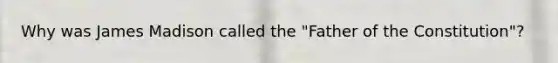 Why was James Madison called the "Father of the Constitution"?