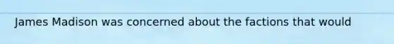 James Madison was concerned about the factions that would