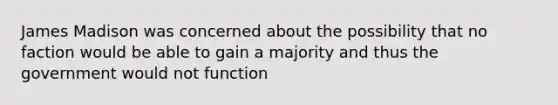 James Madison was concerned about the possibility that no faction would be able to gain a majority and thus the government would not function