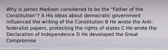 Why is James Madison considered to be the "Father of the Constitution"? A His ideas about democratic government influenced the writing of the Constitution B He wrote the Anti-federalist papers, protecting the rights of states C He wrote the Declaration of Independence D He developed the Great Compromise