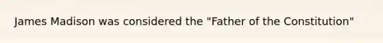 James Madison was considered the "Father of the Constitution"