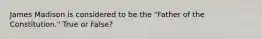 James Madison is considered to be the "Father of the Constitution." True or False?