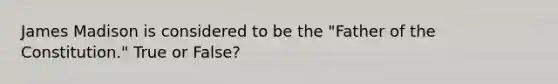 James Madison is considered to be the "Father of the Constitution." True or False?