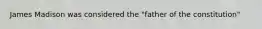 James Madison was considered the "father of the constitution"