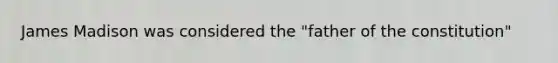 James Madison was considered the "father of the constitution"