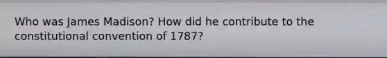 Who was James Madison? How did he contribute to the constitutional convention of 1787?