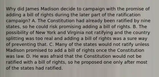 Why did James Madison decide to campaign with the promise of adding a bill of rights during the later part of the ratification campaign? A. The Constitution had already been ratified by nine states, so he could risk promising adding a bill of rights. B. The possibility of New York and Virginia not ratifying and the country splitting was too real and adding a bill of rights was a sure way of preventing that. C. Many of the states would not ratify unless Madison promised to add a bill of rights once the Constitution was law. D. He was afraid that the Constitution would not be ratified with a bill of rights, so he proposed one only after most of the states had ratified.