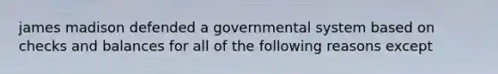 james madison defended a governmental system based on checks and balances for all of the following reasons except