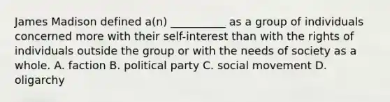 James Madison defined a(n) __________ as a group of individuals concerned more with their self-interest than with the rights of individuals outside the group or with the needs of society as a whole. A. faction B. political party C. social movement D. oligarchy